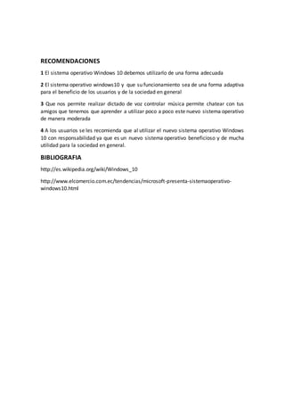 RECOMENDACIONES
1 El sistema operativo Windows 10 debemos utilizarlo de una forma adecuada
2 El sistema operativo windows10 y que su funcionamiento sea de una forma adaptiva
para el beneficio de los usuarios y de la sociedad en general
3 Que nos permite realizar dictado de voz controlar música permite chatear con tus
amigos que tenemos que aprender a utilizar poco a poco este nuevo sistema operativo
de manera moderada
4 A los usuarios se les recomienda que al utilizar el nuevo sistema operativo Windows
10 con responsabilidad ya que es un nuevo sistema operativo beneficioso y de mucha
utilidad para la sociedad en general.
BIBLIOGRAFIA
http://es.wikipedia.org/wiki/Windows_10
http://www.elcomercio.com.ec/tendencias/microsoft-presenta-sistemaoperativo-
windows10.html
 