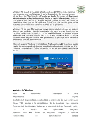 Windows 10 llegará al mercado a finales del año 2015Otro de los rumores
que se desvanece con Windows 10 es la desaparición del entorno Modern
UI, es decir, del "Dashboard", o Pantalla de Inicio. De nuevo, el dashboard
sigue presente, solo que integrado, de cierto modo, al escritorio, un modo
que parece más natural y, aunque seguro gracias al Menú de Inicio no
pasaremos tanto por allí, se agradece contar con una pantalla para lanzar
nuestras aplicaciones más utilizadas cuando así lo queramos.
Windows 10 es para Microsoft una nueva oportunidad de ofrecer un sistema
íntegro para cualquier tipo de experiencia, sin hacer mucho énfasis en las
pantallas táctiles, o en el escritorio, quizás es el híbrido que necesitaba, aunque
tendremos que probarlo a fondo para conocer esa respuesta. Pero por ahora
podemos estar seguros de que luce prometedor, y que deja en el pasado la
experiencia confusa de Windows 8.
Microsoft lanzará Windows 10 al público a finales del año 2015, así que queda
mucho tiempo para pulir el sistema, y perfeccionarlo antes de disfrutar de él en
nuestros computadores. Sobre su precio, no se ha mencionado nada hasta
ahora.
Ventajas de "Windows
Fácil de implementar Administrar y usar
Infraestructura segura
Confiabilidad, disponibilidad, escalabilidad y rendimiento de nivel empresarial
Menor TCO gracias a la consolidación de la tecnología más moderna
Creación fácil de sitios Web de Internet e intranet dinámicos. Desarrollo rápido
con el servidor de aplicaciones integrado
Servicios Web XML fáciles de encontrar, compartir y reutilizar
Herramientas de administración sólidas
 
