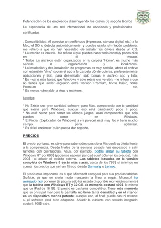 Potenciación de los empleados disminuyendo los costes de soporte técnico
La experiencia de una red internacional de asociados y profesionales
certificados
. Compatibilidad. Al conectar un periféricos (Impresora, cámara digital, etc.) a la
Mac, el SO lo detecta automáticamente y puedes usarlo sin ningún problema,
me refiero a que no hay necesidad de instalar los drivers desde un CD.
* La interfaz es intuitiva. Me refiero a que puedes hacer todo con muy pocos click
en el mouse.
* Todos tus archivos están organizados en tu carpeta “Home”, es mucho más
sencilla la organización y localizarlos.
* La instalación y des-instalación de programas es muy sencilla, abres el archivo
con extensión “dmg” copias el app a la carpeta dónde quieras, preferentemente
aplicaciones y listo, para des-instalar solo borras el archivo app y listo.
* Es mucho más barato que Windows y solo existe una versión, me refiero a que
no tienes que andar eligiendo entre version Premium, home Basic, home
Premium etc.
* Es menos vulnerable a virus y malware.
Desventajas
* No Existe una gran cantidad software para Mac, comparando con la cantidad
que existe para Windows, aunque eso está cambiando poco a poco.
* No está hecho para correr los últimos juegos, usan componentes que solo
pueden correr en Windows.
* El Finder (Explorador de Windows) a mi parecer está muy feo y tiene mucho
campo para optimizar.
* Es difícil encontrar quién pueda dar soporte.
PRECIOS
El precio, por tanto, es clave para saber cómo posiciona Microsoft su oferta frente
a la competencia. Desde finales de la semana pasada han empezado a salir
rumores con cuentagotas. Asus, por ejemplo, podría lanzar su tableta con
Windows RT por 600$ (podemos esperar paridad euro/ dólar en los precios), más
200$ al añadir el teclado externo. Las tabletas basadas en la versión
completa de Windows 8 serán más caras, cerca de los 799$ si tenemos en
cuenta los precios que se han filtrado desde Samsung o Lenovo.
El precio más importante es el que Microsoft escogerá para sus propias tabletas
Surface, ya que en cierto modo marcarán la línea a seguir. Microsoft ha
avanzado hoy por error (la página sólo ha estado disponible momentáneamente)
que la tableta con Windows RT y 32 GB de memoria costará 499$, lo mismo
que un iPad de 16 GB. El precio es bastante competitivo. Tiene más memoria
que su principal rival pero la pantalla no tiene tanta densidad y en el interior
es un dispositivo menos potente, aunque eso, al final, puede casi ni notarse
si el software está bien adaptado. Añadir la cubierta con teclado integrado
costará 100$ extra.
 