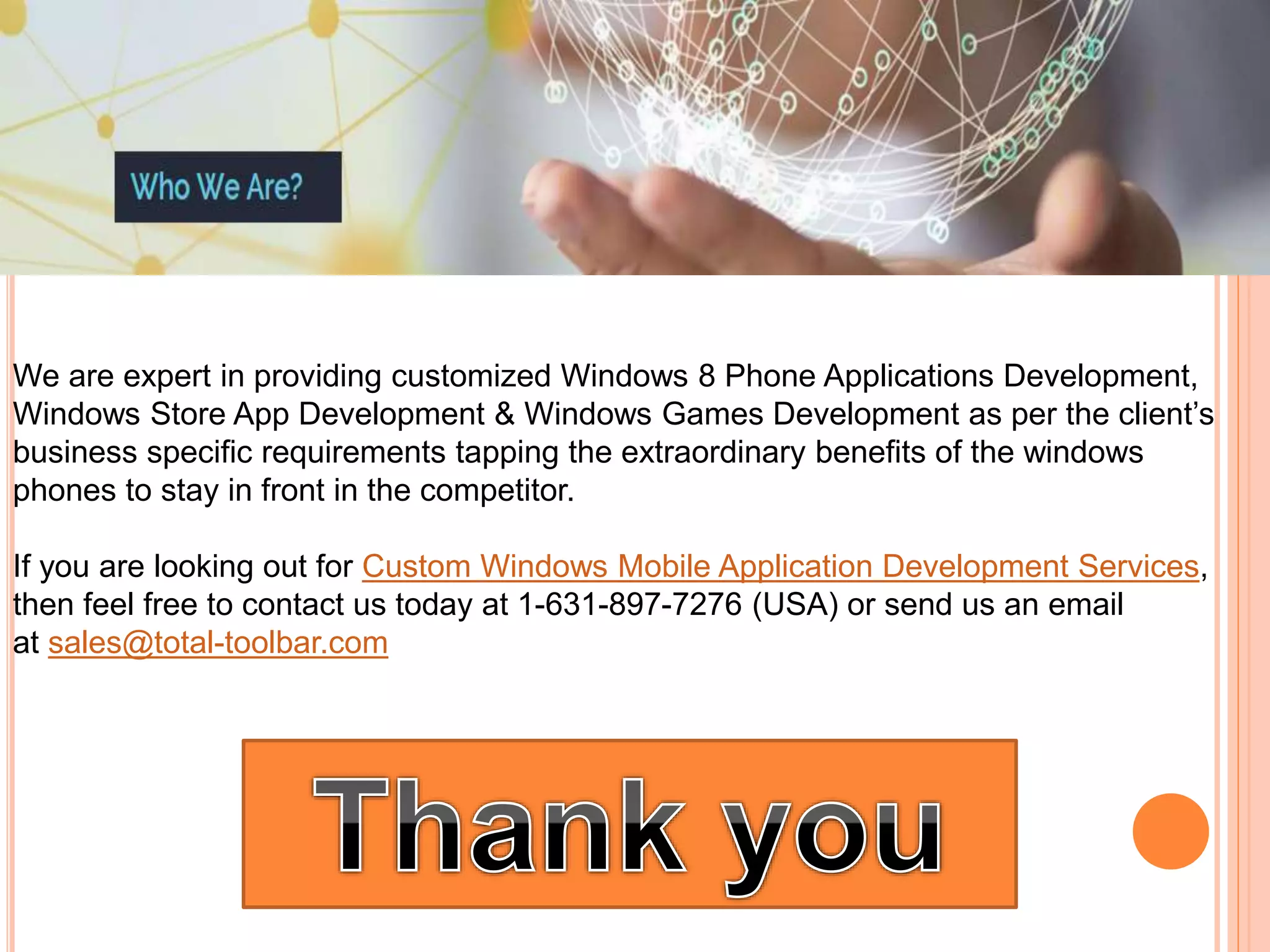 We are expert in providing customized Windows 8 Phone Applications Development,
Windows Store App Development & Windows Games Development as per the client’s
business specific requirements tapping the extraordinary benefits of the windows
phones to stay in front in the competitor.
If you are looking out for Custom Windows Mobile Application Development Services,
then feel free to contact us today at 1-631-897-7276 (USA) or send us an email
at sales@total-toolbar.com
 