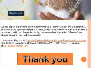 We are expert in providing customized Windows 8 Phone Applications Development,
Windows Store App Development & Windows Games Development as per the client’s
business specific requirements tapping the extraordinary benefits of the windows
phones to stay in front in the competitor.
If you are looking out for Custom Windows Mobile Application Development Services,
then feel free to contact us today at 1-631-897-7276 (USA) or send us an email
at sales@total-toolbar.com