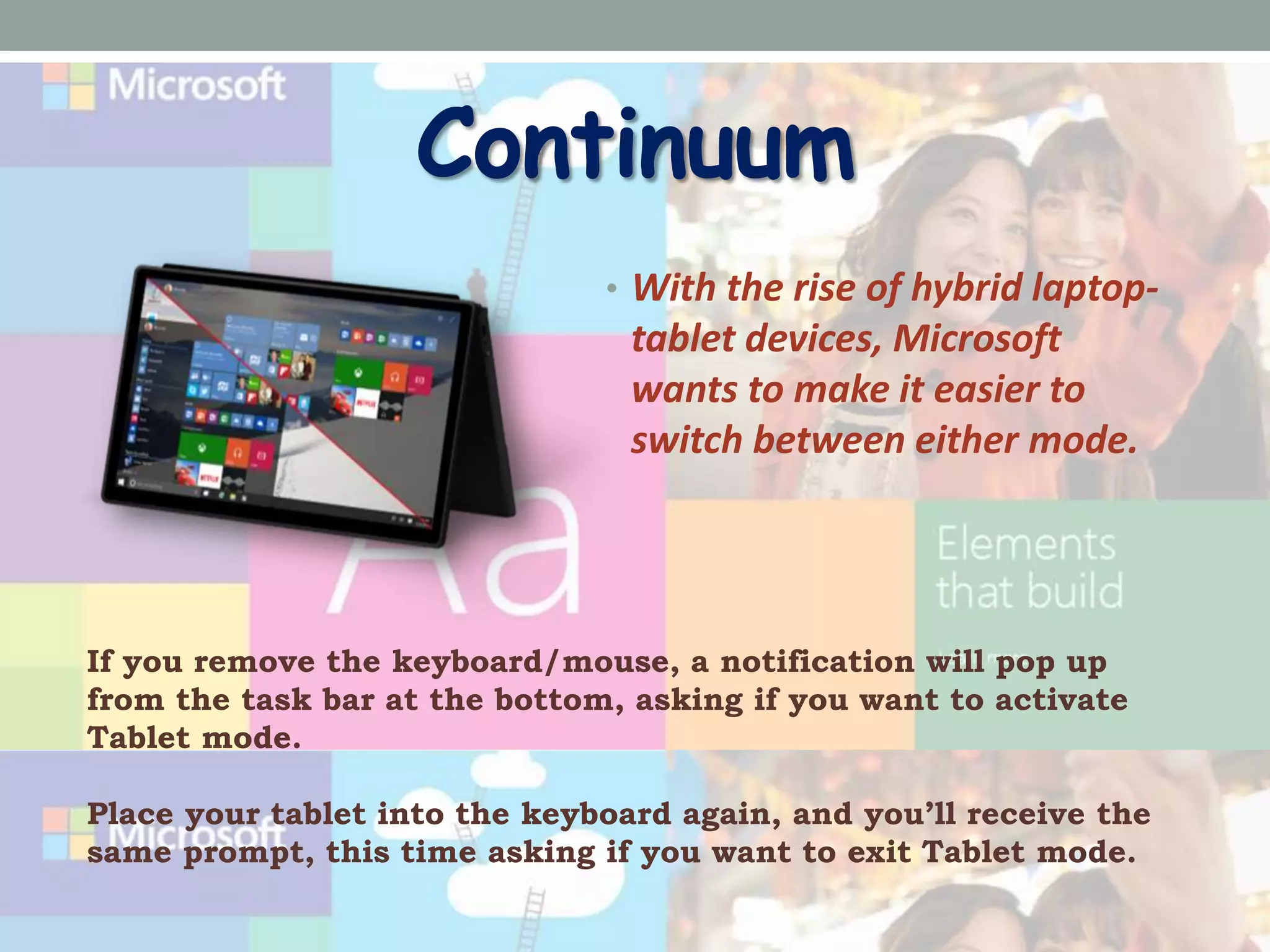 Continuum
• With the rise of hybrid laptop-
tablet devices, Microsoft
wants to make it easier to
switch between either mode.
If you remove the keyboard/mouse, a notification will pop up
from the task bar at the bottom, asking if you want to activate
Tablet mode.
Place your tablet into the keyboard again, and you’ll receive the
same prompt, this time asking if you want to exit Tablet mode.
 