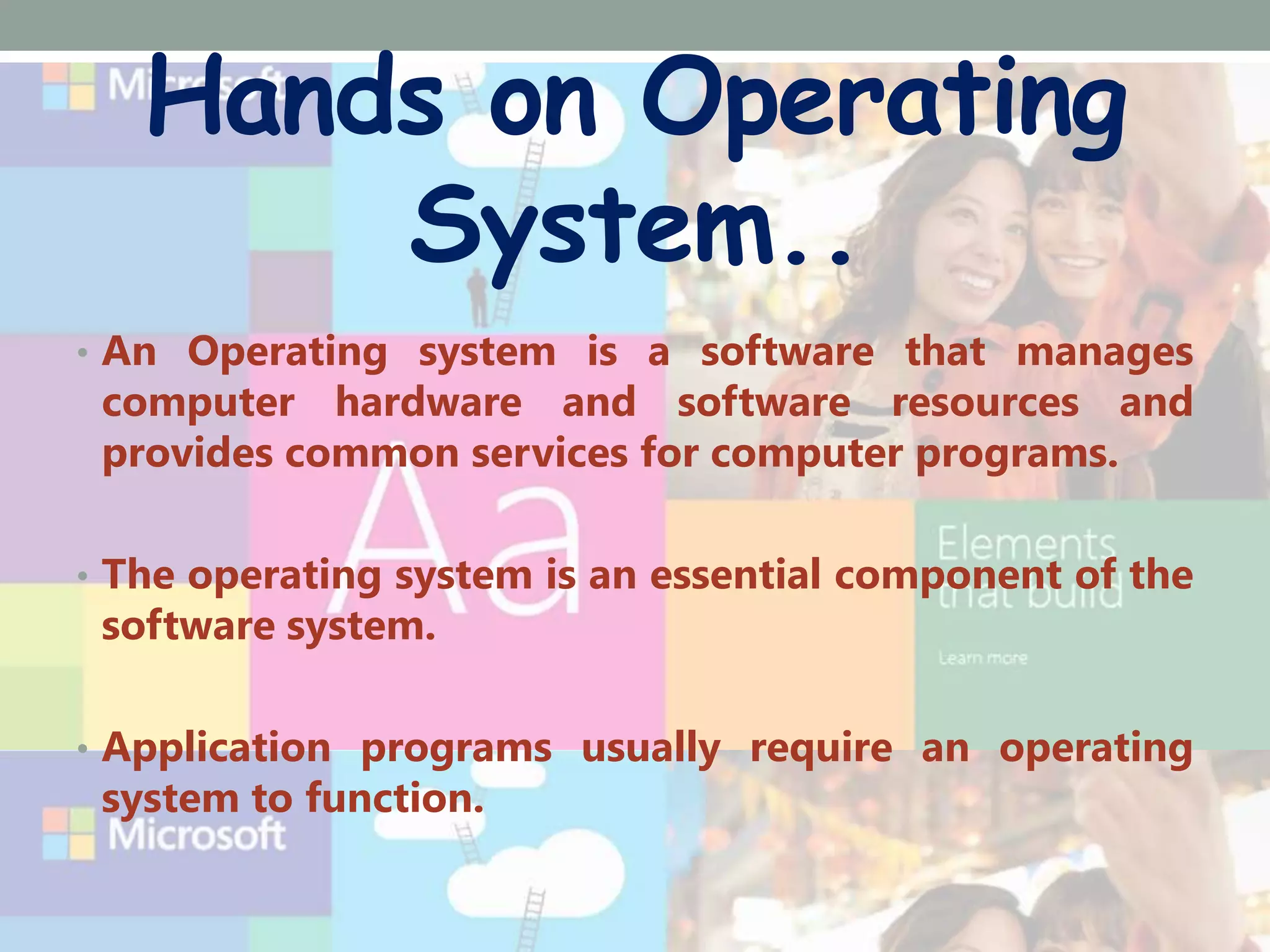 Hands on Operating
System..
• An Operating system is a software that manages
computer hardware and software resources and
provides common services for computer programs.
• The operating system is an essential component of the
software system.
• Application programs usually require an operating
system to function.
 