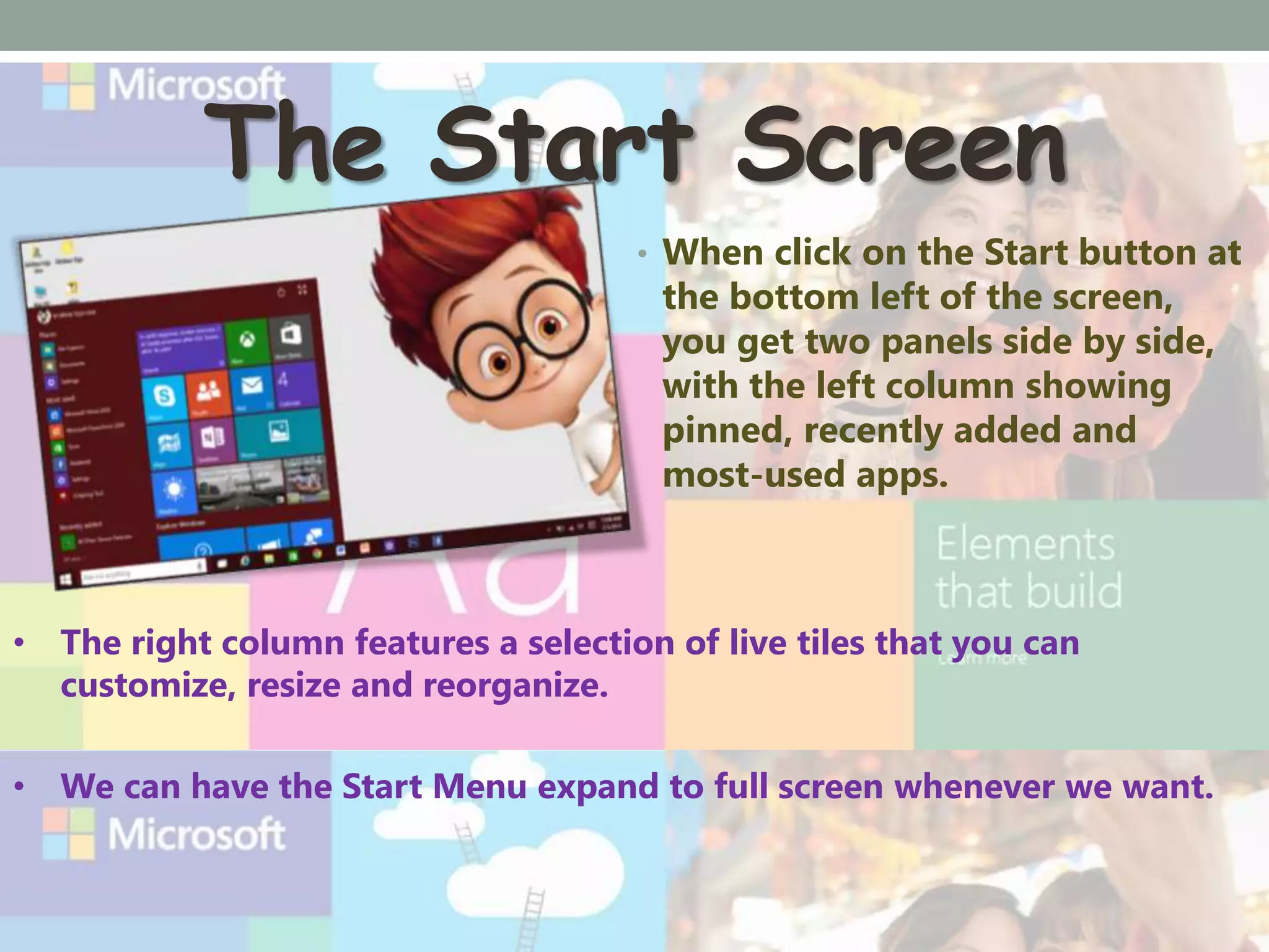 The Start Screen
• When click on the Start button at
the bottom left of the screen,
you get two panels side by side,
with the left column showing
pinned, recently added and
most-used apps.
• The right column features a selection of live tiles that you can
customize, resize and reorganize.
• We can have the Start Menu expand to full screen whenever we want.
 