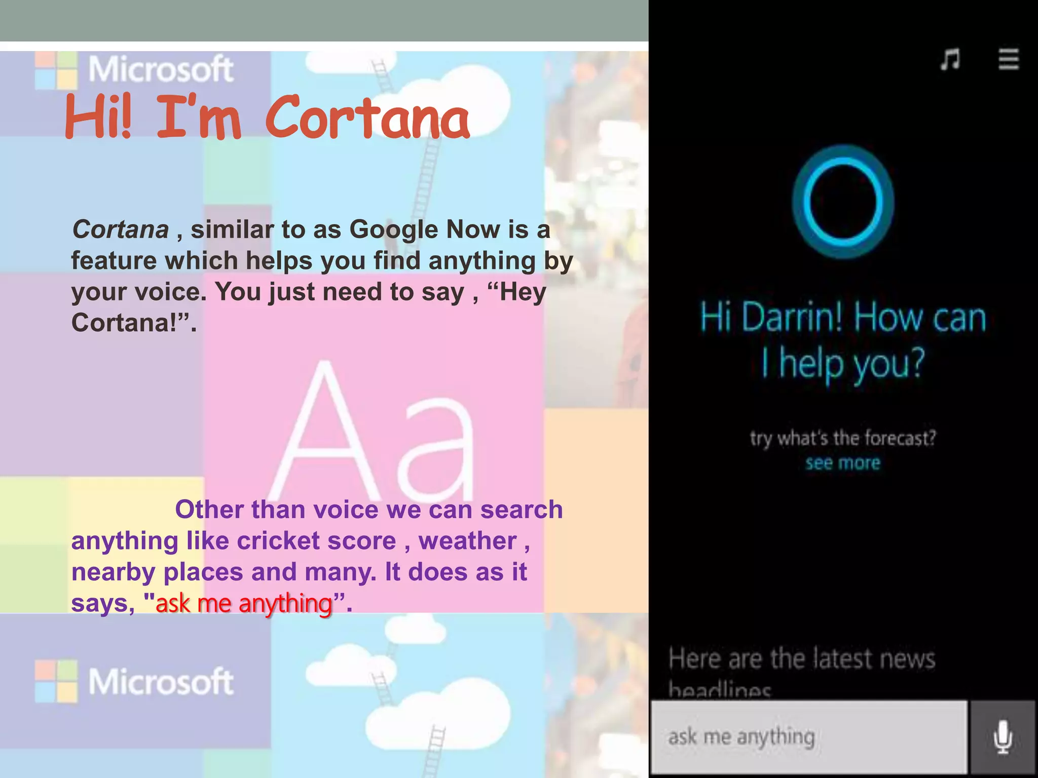 Hi! I’m Cortana
Cortana , similar to as Google Now is a
feature which helps you find anything by
your voice. You just need to say , “Hey
Cortana!”.
Other than voice we can search
anything like cricket score , weather ,
nearby places and many. It does as it
says, "ask me anything”.
 
