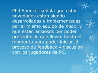 Phil Spencer señala que estas
novedades están siendo
desarrolladas e implementadas
por el mismo equipo de Xbox, y
que están ansiosos por poder
presentar lo que llevan hasta el
momento para poder iniciar el
proceso de feedback y discusión
con los jugadores de PC.
 