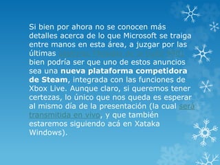 Si bien por ahora no se conocen más
detalles acerca de lo que Microsoft se traiga
entre manos en esta área, a juzgar por las
últimas capturas filtradas de la build 9901
bien podría ser que uno de estos anuncios
sea una nueva plataforma competidora
de Steam, integrada con las funciones de
Xbox Live. Aunque claro, si queremos tener
certezas, lo único que nos queda es esperar
al mismo día de la presentación (la cual será
transmitida en vivo, y que también
estaremos siguiendo acá en Xataka
Windows).
 