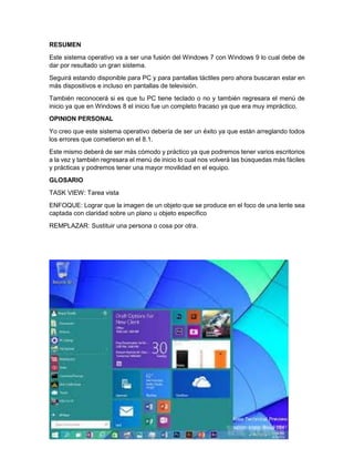 RESUMEN
Este sistema operativo va a ser una fusión del Windows 7 con Windows 9 lo cual debe de
dar por resultado un gran sistema.
Seguirá estando disponible para PC y para pantallas táctiles pero ahora buscaran estar en
más dispositivos e incluso en pantallas de televisión.
También reconocerá si es que tu PC tiene teclado o no y también regresara el menú de
inicio ya que en Windows 8 el inicio fue un completo fracaso ya que era muy impráctico.
OPINION PERSONAL
Yo creo que este sistema operativo debería de ser un éxito ya que están arreglando todos
los errores que cometieron en el 8.1.
Este mismo deberá de ser más cómodo y práctico ya que podremos tener varios escritorios
a la vez y también regresara el menú de inicio lo cual nos volverá las búsquedas más fáciles
y prácticas y podremos tener una mayor movilidad en el equipo.
GLOSARIO
TASK VIEW: Tarea vista
ENFOQUE: Lograr que la imagen de un objeto que se produce en el foco de una lente sea
captada con claridad sobre un plano u objeto específico
REMPLAZAR: Sustituir una persona o cosa por otra.
 