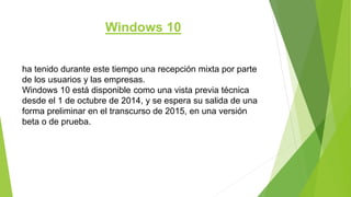 Windows 10
ha tenido durante este tiempo una recepción mixta por parte
de los usuarios y las empresas.
Windows 10 está disponible como una vista previa técnica
desde el 1 de octubre de 2014, y se espera su salida de una
forma preliminar en el transcurso de 2015, en una versión
beta o de prueba.
 