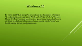 Windows 10
En marzo de 2015, la compañía anunció que la actualización a Windows
10 será gratuita para usuarios de Windows 7, Windows 8, 8.1 y Windows
Phone 8, 8.1 con licencias genuinas o no genuinas aunque esta última no
cambiará el estado de la licencia por lo que seguirá siendo “pirata” y no
tendrá soporte técnico ni actualizaciones.
 