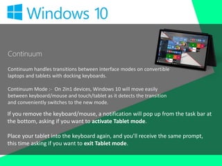 Continuum
Continuum handles transitions between interface modes on convertible
laptops and tablets with docking keyboards.
Continuum Mode :- On 2in1 devices, Windows 10 will move easily
between keyboard/mouse and touch/tablet as it detects the transition
and conveniently switches to the new mode.
If you remove the keyboard/mouse, a notification will pop up from the task bar at
the bottom, asking if you want to activate Tablet mode.
Place your tablet into the keyboard again, and you’ll receive the same prompt,
this time asking if you want to exit Tablet mode.
 