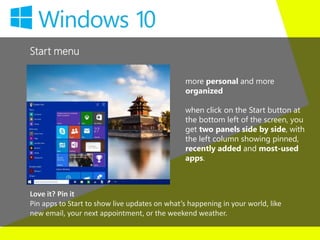 Start menu
more personal and more
organized
when click on the Start button at
the bottom left of the screen, you
get two panels side by side, with
the left column showing pinned,
recently added and most-used
apps.
Love it? Pin it
Pin apps to Start to show live updates on what’s happening in your world, like
new email, your next appointment, or the weekend weather.
 