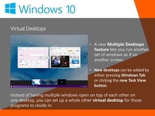 Virtual Desktops
Instead of having multiple windows open on top of each other on
one desktop, you can set up a whole other virtual desktop for those
programs to reside in.
• A new Multiple Desktops
feature lets you run another
set of windows as if on
another screen.
• New desktops can be added by
either pressing Windows Tab
or clicking the new Task View
button.
 