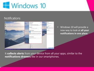 Notifications
It collects alerts from your device from all your apps, similar to the
notifications drawers like in our smartphones.
• Windows 10 will provide a
new way to look at all your
notifications in one place.
 