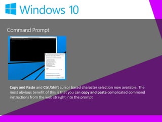 Command Prompt
Copy and Paste and Ctrl/Shift cursor based character selection now available. The
most obvious benefit of this is that you can copy and paste complicated command
instructions from the web straight into the prompt
 