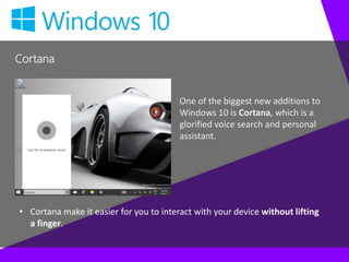 Cortana
One of the biggest new additions to
Windows 10 is Cortana, which is a
glorified voice search and personal
assistant.
• Cortana make it easier for you to interact with your device without lifting
a finger.
 