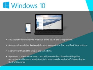  First launched on Windows Phone as a rival to Siri and Google Voice.
 A universal search box Cortana is located alongside the Start and Task View buttons.
 Search your PC and the web at the same time.
 It provides context aware search and will provide alerts based on things like
upcoming world events, appointments in your calendar and what’s happening to
the traffic nearby.
 