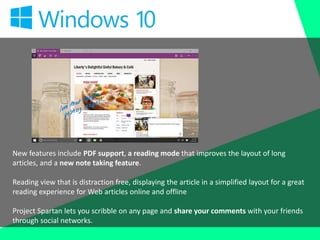 New features include PDF support, a reading mode that improves the layout of long
articles, and a new note taking feature.
Reading view that is distraction free, displaying the article in a simplified layout for a great
reading experience for Web articles online and offline
Project Spartan lets you scribble on any page and share your comments with your friends
through social networks.
 