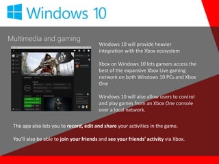 Multimedia and gaming
Windows 10 will provide heavier
integration with the Xbox ecosystem
Xbox on Windows 10 lets gamers access the
best of the expansive Xbox Live gaming
network on both Windows 10 PCs and Xbox
One
Windows 10 will also allow users to control
and play games from an Xbox One console
over a local network.
The app also lets you to record, edit and share your activities in the game.
You’ll also be able to join your friends and see your friends’ activity via Xbox.
 