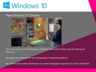 New Windows 10 Devices
Two new devices to the Windows 10 family: Microsoft Surface Hub and Microsoft
HoloLens.
Windows 10 is the world’s first holographic computing platform
Set of APIs that enable developers to create holographic experiences in the real world
 