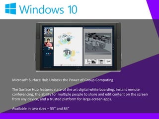 Microsoft Surface Hub Unlocks the Power of Group Computing
The Surface Hub features state of the art digital white boarding, instant remote
conferencing, the ability for multiple people to share and edit content on the screen
from any device, and a trusted platform for large-screen apps.
Available in two sizes – 55” and 84”
 