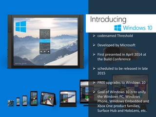 Introducing
 codenamed Threshold
 Developed by Microsoft
 First presented in April 2014 at
the Build Conference
 scheduled to be released in late
2015
 FREE upgrades to Windows 10
 Goal of Windows 10 is to unify
the Windows PC, Windows
Phone, Windows Embedded and
Xbox One product families,
Surface Hub and HoloLens, etc.
 