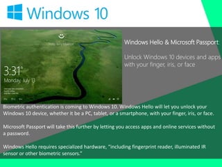 Windows Hello & Microsoft Passport:
Unlock Windows 10 devices and apps
with your finger, iris, or face
Biometric authentication is coming to Windows 10. Windows Hello will let you unlock your
Windows 10 device, whether it be a PC, tablet, or a smartphone, with your finger, iris, or face.
Microsoft Passport will take this further by letting you access apps and online services without
a password.
Windows Hello requires specialized hardware, “including fingerprint reader, illuminated IR
sensor or other biometric sensors.”
 