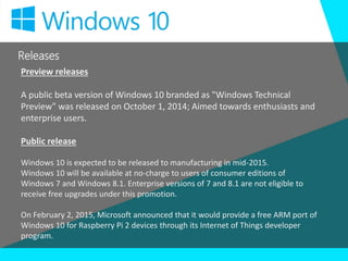 Releases
Preview releases
A public beta version of Windows 10 branded as "Windows Technical
Preview" was released on October 1, 2014; Aimed towards enthusiasts and
enterprise users.
Public release
Windows 10 is expected to be released to manufacturing in mid-2015.
Windows 10 will be available at no-charge to users of consumer editions of
Windows 7 and Windows 8.1. Enterprise versions of 7 and 8.1 are not eligible to
receive free upgrades under this promotion.
On February 2, 2015, Microsoft announced that it would provide a free ARM port of
Windows 10 for Raspberry Pi 2 devices through its Internet of Things developer
program.
 