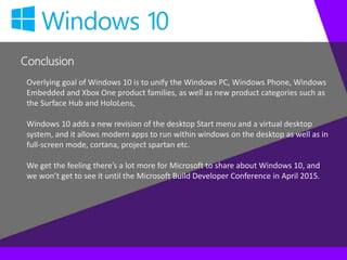 Conclusion
Overlying goal of Windows 10 is to unify the Windows PC, Windows Phone, Windows
Embedded and Xbox One product families, as well as new product categories such as
the Surface Hub and HoloLens,
Windows 10 adds a new revision of the desktop Start menu and a virtual desktop
system, and it allows modern apps to run within windows on the desktop as well as in
full-screen mode, cortana, project spartan etc.
We get the feeling there’s a lot more for Microsoft to share about Windows 10, and
we won’t get to see it until the Microsoft Build Developer Conference in April 2015.
 