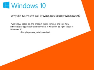 Why did Microsoft call it Windows 10 not Windows 9?
“We know, based on the product that’s coming, and just how
different our approach will be overall, it wouldn’t be right to call it
Windows 9.”
- Terry Myerson , windows chief
 