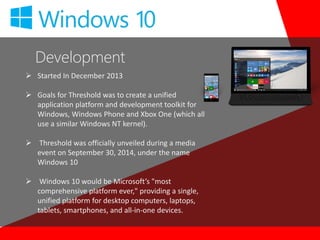 Development
 Started In December 2013
 Goals for Threshold was to create a unified
application platform and development toolkit for
Windows, Windows Phone and Xbox One (which all
use a similar Windows NT kernel).
 Threshold was officially unveiled during a media
event on September 30, 2014, under the name
Windows 10
 Windows 10 would be Microsoft’s "most
comprehensive platform ever," providing a single,
unified platform for desktop computers, laptops,
tablets, smartphones, and all-in-one devices.
 