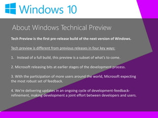 About Windows Technical Preview
Tech Preview is the first pre-release build of the next version of Windows.
Tech preview is different from previous releases in four key ways:
1. Instead of a full build, this preview is a subset of what’s to come.
2. Microsoft releasing bits at earlier stages of the development process.
3. With the participation of more users around the world, Microsoft expecting
the most robust set of feedback.
4. We’re delivering updates in an ongoing cycle of development-feedback-
refinement, making development a joint effort between developers and users.
 