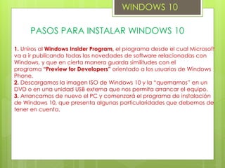 WINDOWS 10
PASOS PARA INSTALAR WINDOWS 10
1. Uniros al Windows Insider Program, el programa desde el cual Microsoft
va a ir publicando todas las novedades de software relacionadas con
Windows, y que en cierta manera guarda similitudes con el
programa “Preview for Developers” orientado a los usuarios de Windows
Phone.
2. Descargamos la imagen ISO de Windows 10 y la “quemamos” en un
DVD o en una unidad USB externa que nos permita arrancar el equipo.
3. Arrancamos de nuevo el PC y comenzará el programa de instalación
de Windows 10, que presenta algunas particularidades que debemos de
tener en cuenta.
 