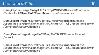 boot.wim の作成
Dism /Capture-Image /ImageFile:C:¥Temp¥WTP¥ESD¥sources¥boot.wim
/CaptureDir:C:¥Temp¥WTP¥tmp /Name:tmp /Compress:max
Dism /Export-Image /SourceImageFile:C:¥RecoveryImage¥Install.esd
/SourceIndex:2 /DestinationImageFile:C:¥Temp¥WTP¥ESD¥sources¥boot.wim
/Compress:Recovery /Bootable
Dism /Delete-Image /ImageFile:C:¥Temp¥WTP¥ESD¥sources¥boot.wim
/Index:1
Dism /Export-Image /SourceImageFile:C:¥RecoveryImage¥Install.esd
/SourceIndex:3 /DestinationImageFile:C:¥Temp¥WTP¥ESD¥sources¥boot.wim
/Compress:Recovery /Bootable
10
 