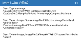 install.wim の作成
Dism /Capture-Image
/ImageFile:C:¥Temp¥WTP¥ESD¥sources¥Install.wim
/CaptureDir:C:¥Temp¥WTP¥tmp /Name:tmp /Compress:Maximum
Dism /Export-Image /SourceImageFile:C:¥RecoveryImage¥Install.esd
/SourceIndex:4
/DestinationImageFile:C:¥Temp¥WTP¥ESD¥sources¥install.wim
/Compress:recovery
Dism /Delete-Image /ImageFile:C:¥Temp¥WTP¥ESD¥sources¥install.wim
/Index:1
11
 