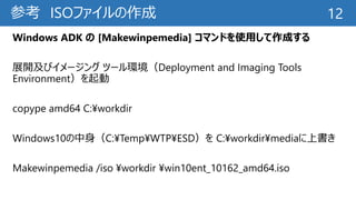 参考 ISOファイルの作成
Windows ADK の [Makewinpemedia] コマンドを使用して作成する
展開及びイメージング ツール環境（Deployment and Imaging Tools
Environment）を起動
copype amd64 C:¥workdir
Windows10の中身（C:¥Temp¥WTP¥ESD）を C:¥workdir¥mediaに上書き
Makewinpemedia /iso ¥workdir ¥win10ent_10162_amd64.iso
12
 