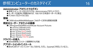 参照コンピューターのカスタマイズ
Administrator アカウントでログオン
 参照コンピューターのカスタマイズは、Administratorアカウントで行う
 キーボードの配列に問題があれば、106/109 日本語キーボードに修正
 デフォルトプロファイルになる
壁紙
 C:¥Windows¥Web¥Wallpaper フォルダーに好きな壁紙を配置
既定のユーザー アカウントの画像
 C:¥ProgramData¥Microsoft¥User Account Pictures
 user.bmp (448x448 pixels)
 user.png (448x448 pixels)
 user-32.png (32x32 pixels)
 user-40.png (40x40 pixels)
 user-48.png (48x48 pixels)
 user-192.png (192x192 pixels)
ドライバーの導入
 WDSを使用したイメージ展開時でも可能
アプリケーションのインストール
 あらかじめイメージにインストールしておける。ただし、Sysprepに対応していること。
16
 