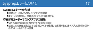 Sysprepエラーについて
Sysprepエラーへの対処
現状エラーのほとんどが、ストアアプリの問題
エラーログを参照し、問題のストアアプリを削除する
存在するユーザーでストアアプリの削除
Get-AppxPackage | Remove-AppxPackage
ただし、Sysprepが成功しても応答ファイルを使用して展開するとストアアプリの関係で正常
にインストールされない模様
17
 