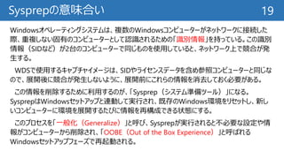 Sysprepの意味合い
Windowsオペレーティングシステムは、複数のWindowsコンピューターがネットワークに接続した
際、重複しない固有のコンピューターとして認識されるための「識別情報」を持っている。この識別
情報（SIDなど）が2台のコンピューターで同じものを使用していると、ネットワーク上で競合が発
生する。
WDSで使用するキャプチャイメージは、SIDやライセンスデータを含め参照コンピューターと同じな
ので、展開後に競合が発生しないように、展開前にこれらの情報を消去しておく必要がある。
この情報を削除するために利用するのが、「Sysprep（システム準備ツール）」になる。
SysprepはWindowsセットアップと連動して実行され、既存のWindows環境をリセットし、新し
いコンピューターに環境を展開するたびに情報を再構成できる状態にする。
このプロセスを「一般化（Generalize）」と呼び、Sysprepが実行されると不必要な設定や情
報がコンピューターから削除され、「OOBE（Out of the Box Experience）」と呼ばれる
Windowsセットアップフェーズで再起動される。
19
 