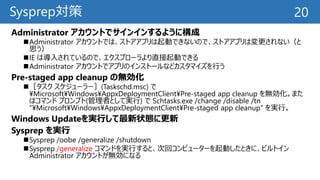 Sysprep対策
Administrator アカウントでサインインするように構成
Administrator アカウントでは、ストアアプリは起動できないので、ストアアプリは変更されない（と
思う）
IE は導入されているので、エクスプローラより直接起動できる
Administrator アカウントでアプリのインストールなどカスタマイズを行う
Pre-staged app cleanup の無効化
［タスク スケジューラー］(Taskschd.msc) で
¥Microsoft¥Windows¥AppxDeploymentClient¥Pre-staged app cleanup を無効化。また
はコマンド プロンプト(管理者として実行) で Schtasks.exe /change /disable /tn
"¥Microsoft¥Windows¥AppxDeploymentClient¥Pre-staged app cleanup" を実行。
Windows Updateを実行して最新状態に更新
Sysprep を実行
Sysprep /oobe /generalize /shutdown
Sysprep /generalize コマンドを実行すると、次回コンピューターを起動したときに、ビルトイン
Administrator アカウントが無効になる
20
 