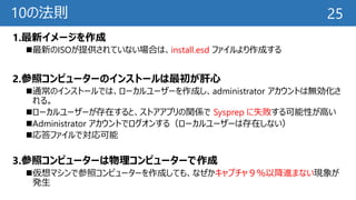 10の法則
1.最新イメージを作成
最新のISOが提供されていない場合は、install.esd ファイルより作成する
2.参照コンピューターのインストールは最初が肝心
通常のインストールでは、ローカルユーザーを作成し、administrator アカウントは無効化さ
れる。
ローカルユーザーが存在すると、ストアアプリの関係で Sysprep に失敗する可能性が高い
Administrator アカウントでログオンする（ローカルユーザーは存在しない）
応答ファイルで対応可能
3.参照コンピューターは物理コンピューターで作成
仮想マシンで参照コンピューターを作成しても、なぜかキャプチャ９％以降進まない現象が
発生
25
 