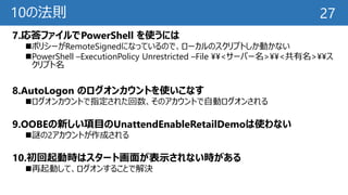 10の法則
7.応答ファイルでPowerShell を使うには
ポリシーがRemoteSignedになっているので、ローカルのスクリプトしか動かない
PowerShell –ExecutionPolicy Unrestricted –File ¥¥<サーバー名>¥¥<共有名>¥¥ス
クリプト名
8.AutoLogon のログオンカウントを使いこなす
ログオンカウントで指定された回数、そのアカウントで自動ログオンされる
9.OOBEの新しい項目のUnattendEnableRetailDemoは使わない
謎の2アカウントが作成される
10.初回起動時はスタート画面が表示されない時がある
再起動して、ログオンすることで解決
27
 