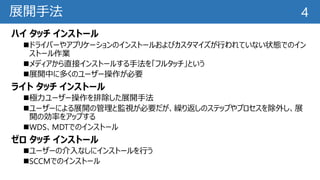 展開手法
ハイ タッチ インストール
ドライバーやアプリケーションのインストールおよびカスタマイズが行われていない状態でのイン
ストール作業
メディアから直接インストールする手法を「フルタッチ」という
展開中に多くのユーザー操作が必要
ライト タッチ インストール
極力ユーザー操作を排除した展開手法
ユーザーによる展開の管理と監視が必要だが、繰り返しのステップやプロセスを除外し、展
開の効率をアップする
WDS、MDTでのインストール
ゼロ タッチ インストール
ユーザーの介入なしにインストールを行う
SCCMでのインストール
4
 