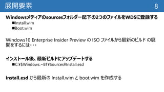 展開要素
Windowsメディアのsourcesフォルダー配下の2つのファイルをWDSに登録する
Install.wim
Boot.wim
Windows10 Enterprise Insider Preview の ISO ファイルから最新のビルド の展
開をするには・・・
インストール後、最新ビルドにアップデートする
C:¥$Windows.~BT¥Sources¥Install.esd
install.esd から最新の Install.wim と boot.wim を作成する
8
 