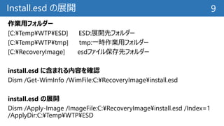 Install.esd の展開
作業用フォルダー
[C:¥Temp¥WTP¥ESD] ESD:展開先フォルダー
[C:¥Temp¥WTP¥tmp] tmp:一時作業用フォルダー
[C:¥RecoveryImage] esdファイル保存先フォルダー
install.esd に含まれる内容を確認
Dism /Get-WimInfo /WimFile:C:¥RecoveryImage¥install.esd
install.esd の展開
Dism /Apply-Image /ImageFile:C:¥RecoveryImage¥install.esd /Index=1
/ApplyDir:C:¥Temp¥WTP¥ESD
9
 