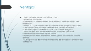 Ventajas
 1. Fácil de implementar, administrar y usar
2.Infraestructura segura
3.Confiabilidad, disponibilidad, escalabilidad y rendimiento de nivel
empresarial
4.Menor TCO gracias a la consolidación de la tecnología más moderna
5.Creación fácil de sitios Web de Internet e intranet dinámicos
6.Desarrollo rápido con el servidor de aplicaciones integrado
7.Servicios Web XML fáciles de encontrar, compartir y reutilizar
8.Herramientas de administración sólidas
9.Potenciación de los empleados disminuyendo los costes de soporte
técnico
10.La experiencia de una red internacional de asociados y profesionales
certificados
 