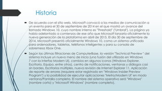 Historia
 De acuerdo con el sitio web, Microsoft convocó a los medios de comunicación a
un evento para el 30 de septiembre de 2014 en el que mostró un avance del
llamado Windows 10, cuyo nombre interno es "Threshold" ("Umbral"). La página ya
había adelantado a comienzos de ese año que Microsoft lanzaría oficialmente la
nueva generación de la plataforma en abril de 2015. El día 30 de septiembre de
2014, Microsoft presentó oficialmente Windows 10, como un sistema unificado
para ordenadores, tabletas, teléfonos inteligentes y para su consola de
sobremesa Xbox One.
 Según las últimas filtraciones de ComputerBase, la versión "Technical Preview " del
sistema incluye un nuevo menú de inicio (una fusión del utilizado en Windows
7 con la interfaz Modern UI), cambios en algunos iconos (Windows Explorer,
Escritorio, Equipo, entre otros), centro de notificaciones, ventanas y diálogos casi
sin bordes, Escritorios múltiples, nueva revisión de Internet Explorer 11, Aplicación
de reporte de errores (requiere estar registrado en "Windows Insider Preview
Program") y la posibilidad de ejecutar aplicaciones "Metro/Modern UI" en modo
ventana/Pantalla completa. El nombre del sistema operativo será "Windows"
(nombre corto) y "Microsoft Windows" (nombre completo).
 