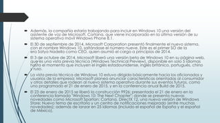  Además, la compañía estaría trabajando para incluir en Windows 10 una versión del
asistente de voz de Microsoft, Cortana, que viene incorporado en la última versión de su
sistema operativo móvil Windows Phone 8.1.
 El 30 de septiembre de 2014, Microsoft Corporation presentó finalmente el nuevo sistema,
con el nombre Windows 10, saltándose el número nueve. Este es el primer SO de la
era Satya Nadella como CEO, quien asumió el cargo a principios de 2014.
 El 3 de octubre de 2014, Microsoft liberó una versión beta de Windows 10 en su página web,
que es una vista previa técnica (Windows Technical Preview), disponible en solo 5 idiomas
hasta el momento que incluyen el inglés estadounidense, inglés británico, portugués, chino
y ruso.
 La vista previa técnica de Windows 10 estuvo dirigida básicamente hacia los aficionados y
usuarios de la empresa; Microsoft planea anunciar características orientadas al consumidor
y otros detalles que rodean al nuevo sistema operativo durante sus eventos futuros, como
uno programado el 21 de enero de 2015, y en la conferencia anual Build de 2015.
 El 23 de enero de 2015 se liberó la construcción 9926; presentada el 21 de enero en la
conferencia llamada "Windows 10: The Next Chapter"; donde se presenta nuevas
novedades como Microsoft Spartan; Cortana, DirectX 12, una nueva versión de Windows
Store; Nuevo tema de escritorio y un centro de notificaciones mejorado (entre muchas
novedades); además de lanzar en 25 idiomas (incluido el español de España y el español
de México).
 