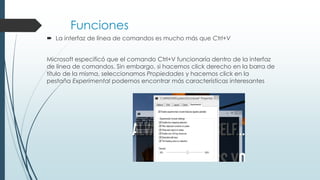 Funciones
 La interfaz de línea de comandos es mucho más que Ctrl+V
Microsoft especificó que el comando Ctrl+V funcionaría dentro de la interfaz
de línea de comandos. Sin embargo, si hacemos click derecho en la barra de
título de la misma, seleccionamos Propiedades y hacemos click en la
pestaña Experimental podemos encontrar más características interesantes
 