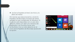  Anclar la Papelera al Menú de Inicio y la
Barra de Tareas
Por razones que desconocemos, anclar la
Papelera de Reciclaje a la barra de tareas
siempre ha sido complicado. En Windows 10,
la opción está disponible con un solo click
derecho. Basta con abrir una ventana del
explorador y en Favoritos hacer click
en Escritorio. Con un click derecho en el
ícono de la Papelera de Reciclaje aparecerá
la opción.
 